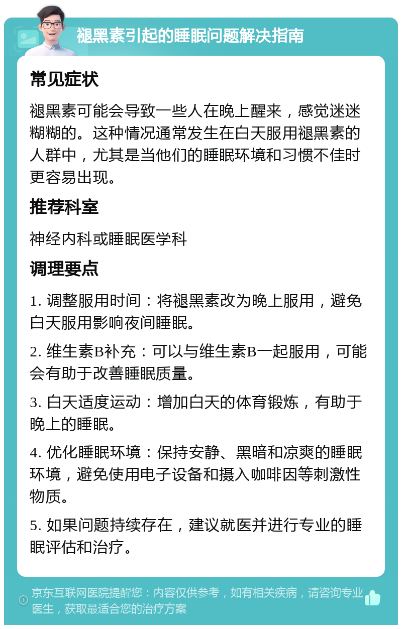 褪黑素引起的睡眠问题解决指南 常见症状 褪黑素可能会导致一些人在晚上醒来，感觉迷迷糊糊的。这种情况通常发生在白天服用褪黑素的人群中，尤其是当他们的睡眠环境和习惯不佳时更容易出现。 推荐科室 神经内科或睡眠医学科 调理要点 1. 调整服用时间：将褪黑素改为晚上服用，避免白天服用影响夜间睡眠。 2. 维生素B补充：可以与维生素B一起服用，可能会有助于改善睡眠质量。 3. 白天适度运动：增加白天的体育锻炼，有助于晚上的睡眠。 4. 优化睡眠环境：保持安静、黑暗和凉爽的睡眠环境，避免使用电子设备和摄入咖啡因等刺激性物质。 5. 如果问题持续存在，建议就医并进行专业的睡眠评估和治疗。