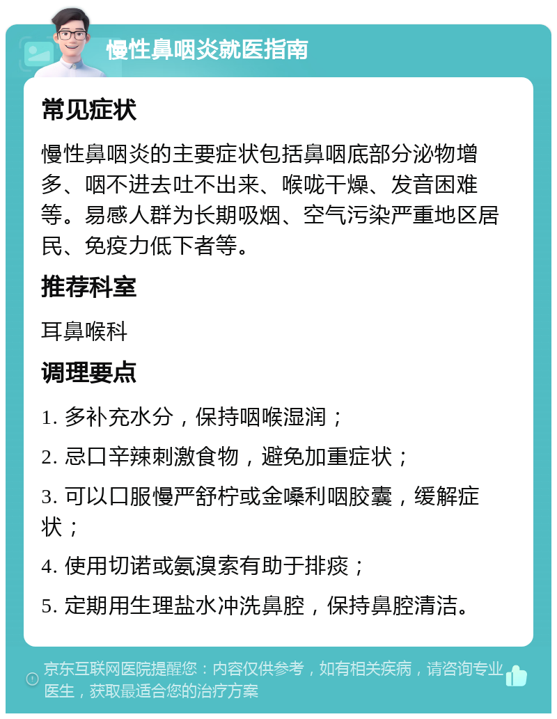 慢性鼻咽炎就医指南 常见症状 慢性鼻咽炎的主要症状包括鼻咽底部分泌物增多、咽不进去吐不出来、喉咙干燥、发音困难等。易感人群为长期吸烟、空气污染严重地区居民、免疫力低下者等。 推荐科室 耳鼻喉科 调理要点 1. 多补充水分，保持咽喉湿润； 2. 忌口辛辣刺激食物，避免加重症状； 3. 可以口服慢严舒柠或金嗓利咽胶囊，缓解症状； 4. 使用切诺或氨溴索有助于排痰； 5. 定期用生理盐水冲洗鼻腔，保持鼻腔清洁。