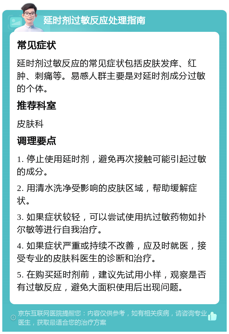 延时剂过敏反应处理指南 常见症状 延时剂过敏反应的常见症状包括皮肤发痒、红肿、刺痛等。易感人群主要是对延时剂成分过敏的个体。 推荐科室 皮肤科 调理要点 1. 停止使用延时剂，避免再次接触可能引起过敏的成分。 2. 用清水洗净受影响的皮肤区域，帮助缓解症状。 3. 如果症状较轻，可以尝试使用抗过敏药物如扑尔敏等进行自我治疗。 4. 如果症状严重或持续不改善，应及时就医，接受专业的皮肤科医生的诊断和治疗。 5. 在购买延时剂前，建议先试用小样，观察是否有过敏反应，避免大面积使用后出现问题。