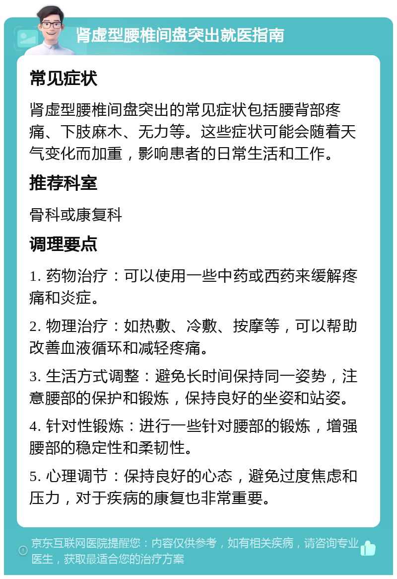 肾虚型腰椎间盘突出就医指南 常见症状 肾虚型腰椎间盘突出的常见症状包括腰背部疼痛、下肢麻木、无力等。这些症状可能会随着天气变化而加重，影响患者的日常生活和工作。 推荐科室 骨科或康复科 调理要点 1. 药物治疗：可以使用一些中药或西药来缓解疼痛和炎症。 2. 物理治疗：如热敷、冷敷、按摩等，可以帮助改善血液循环和减轻疼痛。 3. 生活方式调整：避免长时间保持同一姿势，注意腰部的保护和锻炼，保持良好的坐姿和站姿。 4. 针对性锻炼：进行一些针对腰部的锻炼，增强腰部的稳定性和柔韧性。 5. 心理调节：保持良好的心态，避免过度焦虑和压力，对于疾病的康复也非常重要。