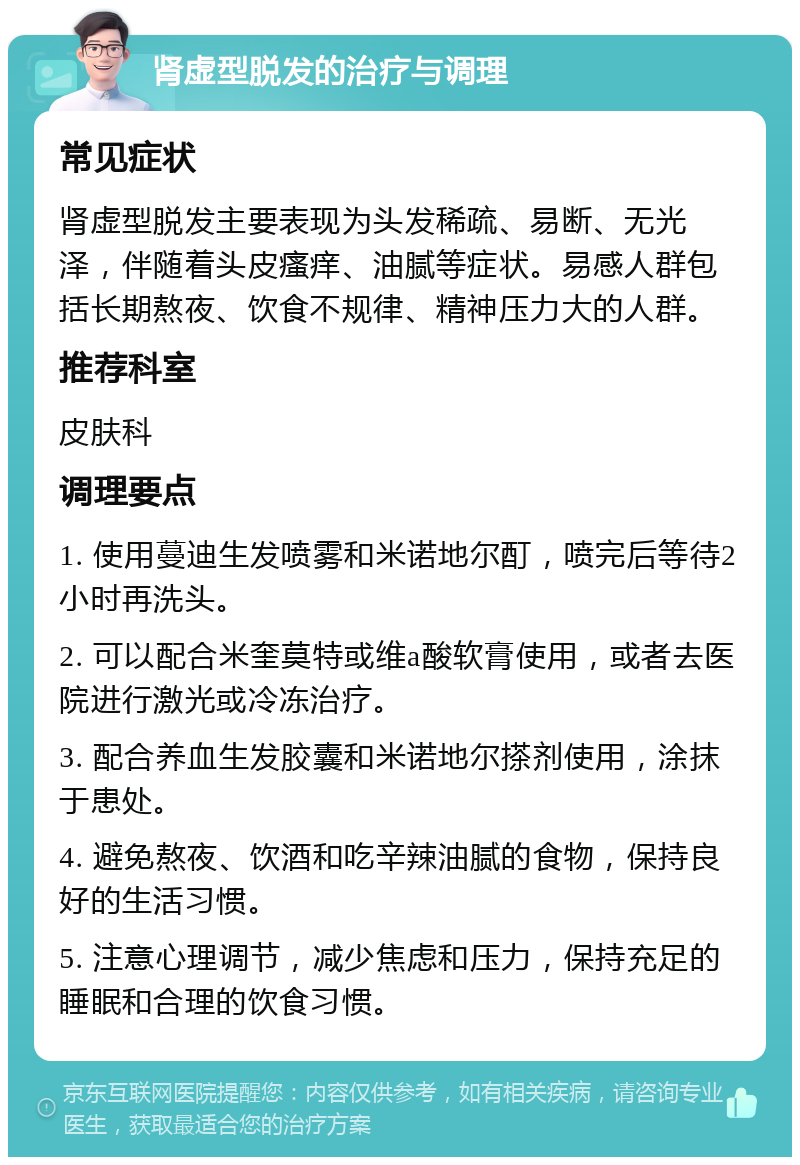 肾虚型脱发的治疗与调理 常见症状 肾虚型脱发主要表现为头发稀疏、易断、无光泽，伴随着头皮瘙痒、油腻等症状。易感人群包括长期熬夜、饮食不规律、精神压力大的人群。 推荐科室 皮肤科 调理要点 1. 使用蔓迪生发喷雾和米诺地尔酊，喷完后等待2小时再洗头。 2. 可以配合米奎莫特或维a酸软膏使用，或者去医院进行激光或冷冻治疗。 3. 配合养血生发胶囊和米诺地尔搽剂使用，涂抹于患处。 4. 避免熬夜、饮酒和吃辛辣油腻的食物，保持良好的生活习惯。 5. 注意心理调节，减少焦虑和压力，保持充足的睡眠和合理的饮食习惯。