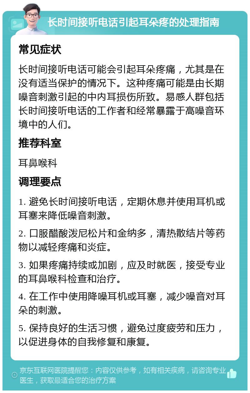 长时间接听电话引起耳朵疼的处理指南 常见症状 长时间接听电话可能会引起耳朵疼痛，尤其是在没有适当保护的情况下。这种疼痛可能是由长期噪音刺激引起的中内耳损伤所致。易感人群包括长时间接听电话的工作者和经常暴露于高噪音环境中的人们。 推荐科室 耳鼻喉科 调理要点 1. 避免长时间接听电话，定期休息并使用耳机或耳塞来降低噪音刺激。 2. 口服醋酸泼尼松片和金纳多，清热散结片等药物以减轻疼痛和炎症。 3. 如果疼痛持续或加剧，应及时就医，接受专业的耳鼻喉科检查和治疗。 4. 在工作中使用降噪耳机或耳塞，减少噪音对耳朵的刺激。 5. 保持良好的生活习惯，避免过度疲劳和压力，以促进身体的自我修复和康复。