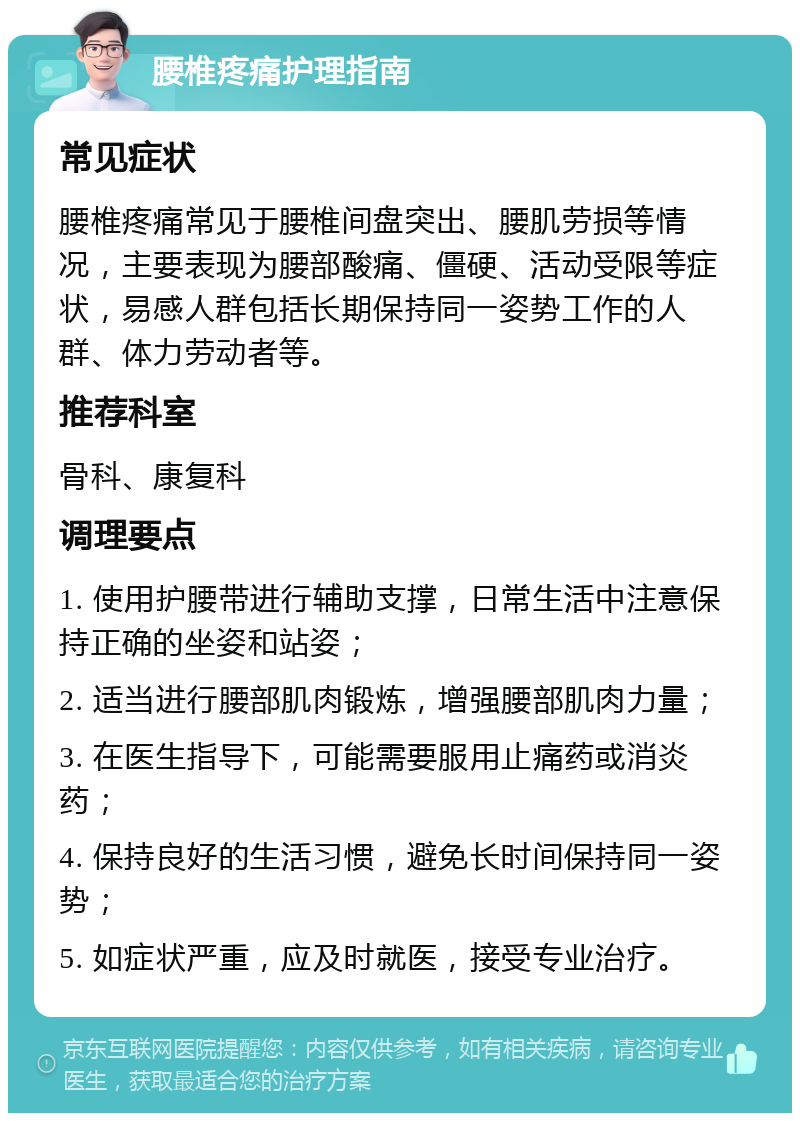 腰椎疼痛护理指南 常见症状 腰椎疼痛常见于腰椎间盘突出、腰肌劳损等情况，主要表现为腰部酸痛、僵硬、活动受限等症状，易感人群包括长期保持同一姿势工作的人群、体力劳动者等。 推荐科室 骨科、康复科 调理要点 1. 使用护腰带进行辅助支撑，日常生活中注意保持正确的坐姿和站姿； 2. 适当进行腰部肌肉锻炼，增强腰部肌肉力量； 3. 在医生指导下，可能需要服用止痛药或消炎药； 4. 保持良好的生活习惯，避免长时间保持同一姿势； 5. 如症状严重，应及时就医，接受专业治疗。