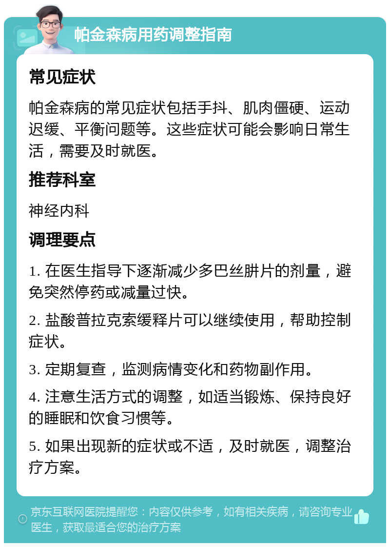 帕金森病用药调整指南 常见症状 帕金森病的常见症状包括手抖、肌肉僵硬、运动迟缓、平衡问题等。这些症状可能会影响日常生活，需要及时就医。 推荐科室 神经内科 调理要点 1. 在医生指导下逐渐减少多巴丝肼片的剂量，避免突然停药或减量过快。 2. 盐酸普拉克索缓释片可以继续使用，帮助控制症状。 3. 定期复查，监测病情变化和药物副作用。 4. 注意生活方式的调整，如适当锻炼、保持良好的睡眠和饮食习惯等。 5. 如果出现新的症状或不适，及时就医，调整治疗方案。