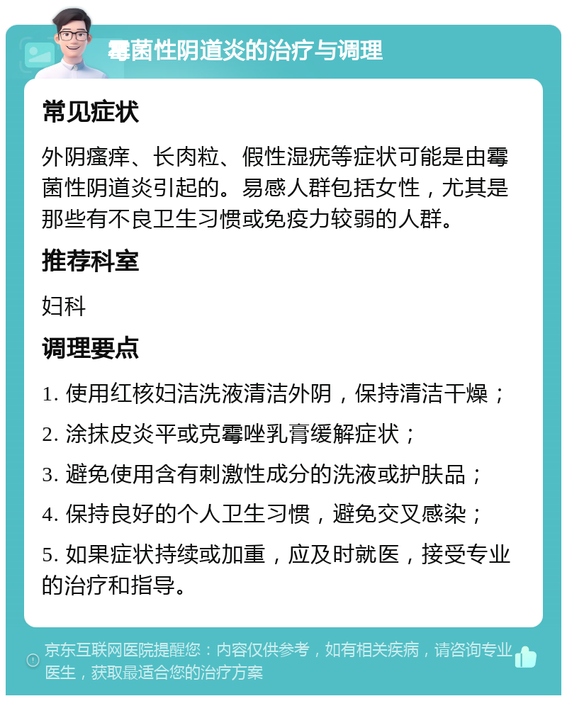 霉菌性阴道炎的治疗与调理 常见症状 外阴瘙痒、长肉粒、假性湿疣等症状可能是由霉菌性阴道炎引起的。易感人群包括女性，尤其是那些有不良卫生习惯或免疫力较弱的人群。 推荐科室 妇科 调理要点 1. 使用红核妇洁洗液清洁外阴，保持清洁干燥； 2. 涂抹皮炎平或克霉唑乳膏缓解症状； 3. 避免使用含有刺激性成分的洗液或护肤品； 4. 保持良好的个人卫生习惯，避免交叉感染； 5. 如果症状持续或加重，应及时就医，接受专业的治疗和指导。