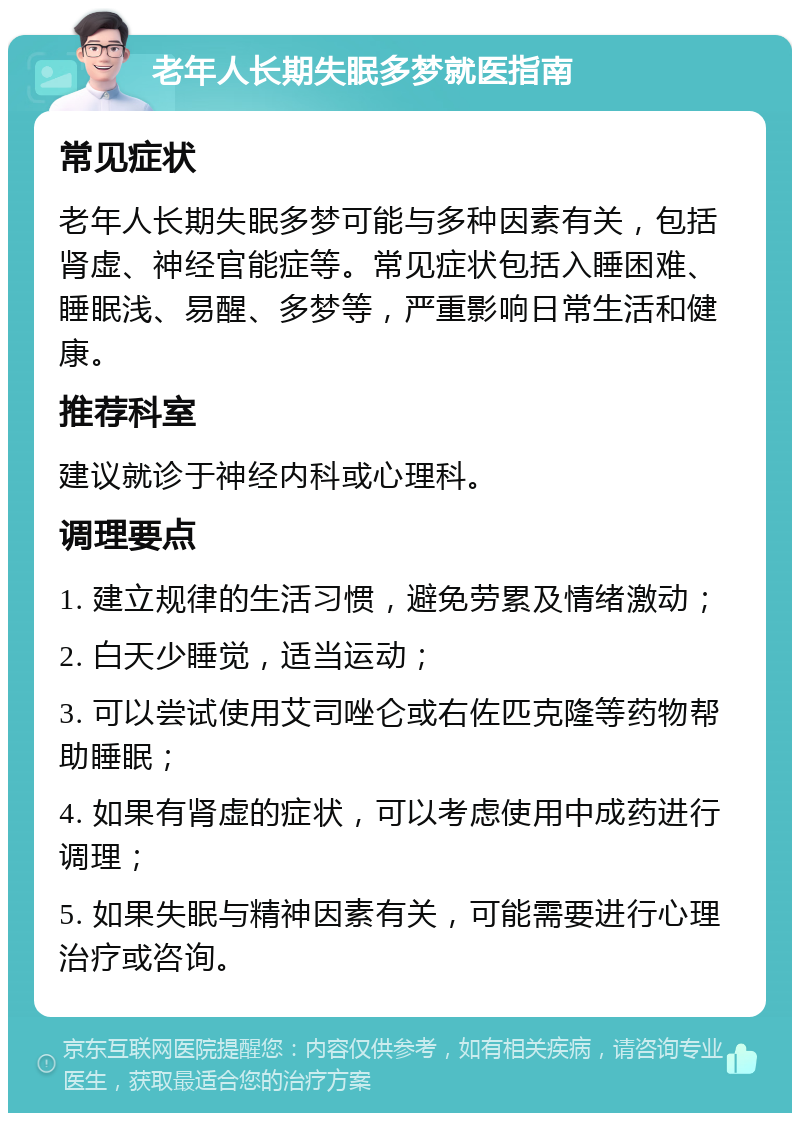 老年人长期失眠多梦就医指南 常见症状 老年人长期失眠多梦可能与多种因素有关，包括肾虚、神经官能症等。常见症状包括入睡困难、睡眠浅、易醒、多梦等，严重影响日常生活和健康。 推荐科室 建议就诊于神经内科或心理科。 调理要点 1. 建立规律的生活习惯，避免劳累及情绪激动； 2. 白天少睡觉，适当运动； 3. 可以尝试使用艾司唑仑或右佐匹克隆等药物帮助睡眠； 4. 如果有肾虚的症状，可以考虑使用中成药进行调理； 5. 如果失眠与精神因素有关，可能需要进行心理治疗或咨询。