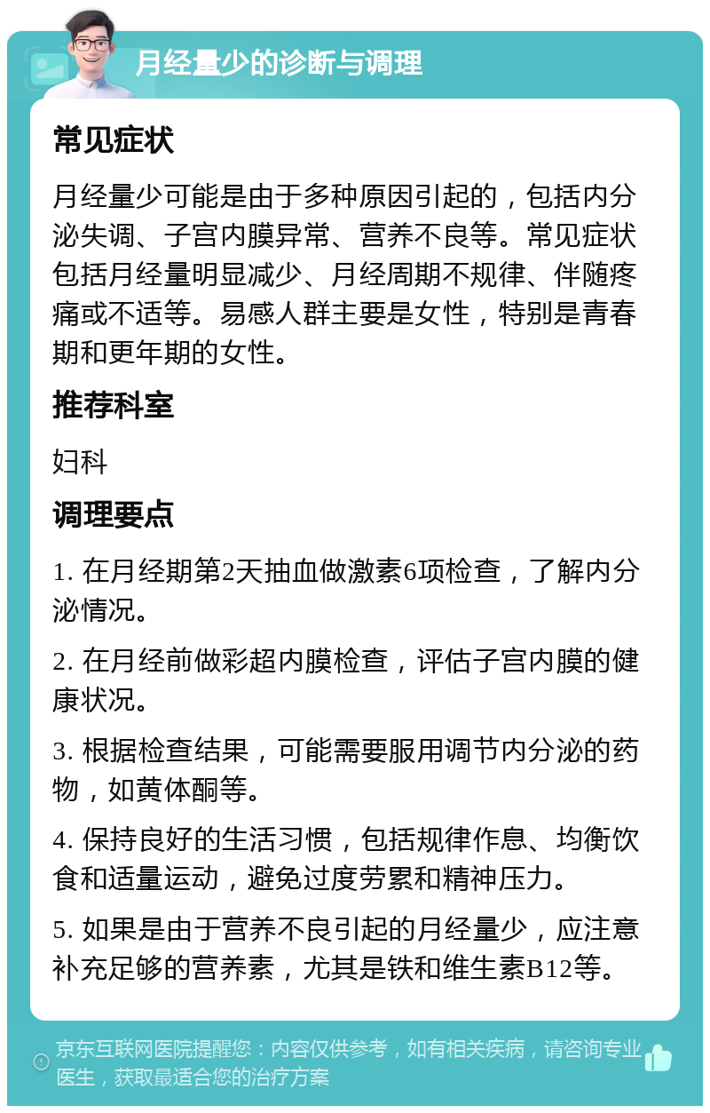 月经量少的诊断与调理 常见症状 月经量少可能是由于多种原因引起的，包括内分泌失调、子宫内膜异常、营养不良等。常见症状包括月经量明显减少、月经周期不规律、伴随疼痛或不适等。易感人群主要是女性，特别是青春期和更年期的女性。 推荐科室 妇科 调理要点 1. 在月经期第2天抽血做激素6项检查，了解内分泌情况。 2. 在月经前做彩超内膜检查，评估子宫内膜的健康状况。 3. 根据检查结果，可能需要服用调节内分泌的药物，如黄体酮等。 4. 保持良好的生活习惯，包括规律作息、均衡饮食和适量运动，避免过度劳累和精神压力。 5. 如果是由于营养不良引起的月经量少，应注意补充足够的营养素，尤其是铁和维生素B12等。