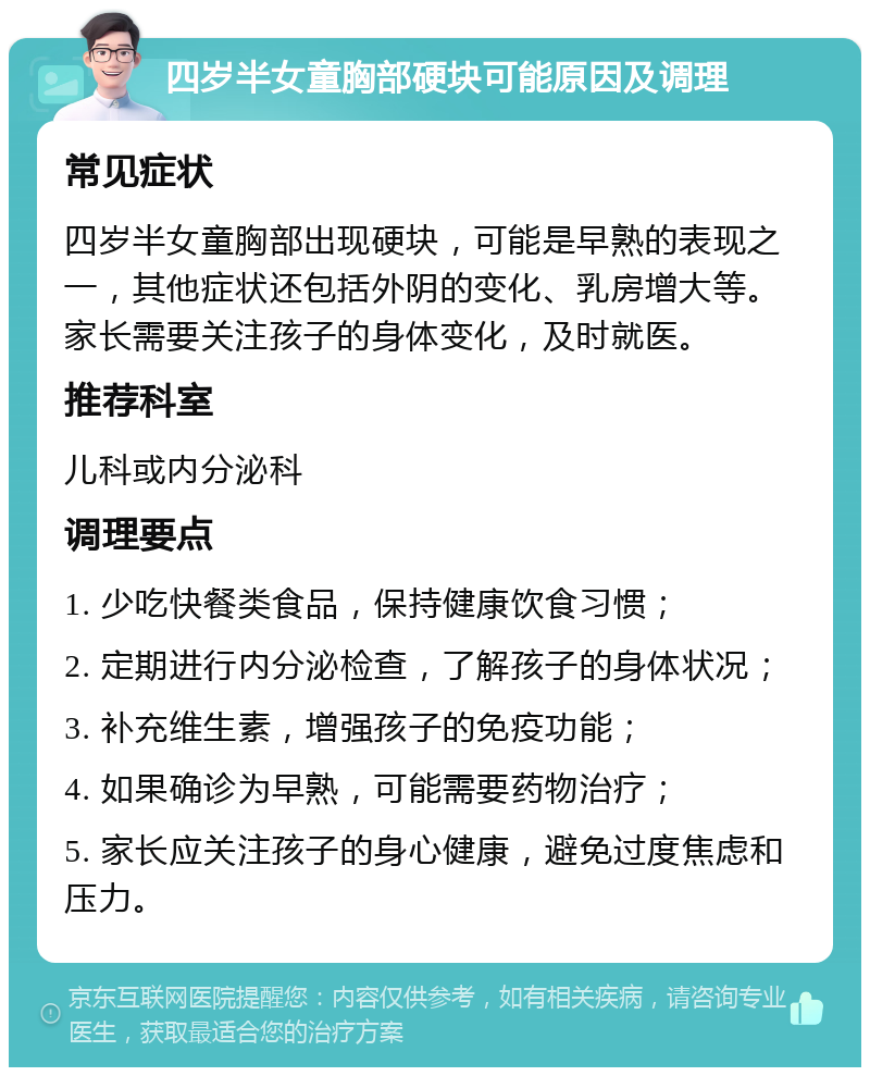 四岁半女童胸部硬块可能原因及调理 常见症状 四岁半女童胸部出现硬块，可能是早熟的表现之一，其他症状还包括外阴的变化、乳房增大等。家长需要关注孩子的身体变化，及时就医。 推荐科室 儿科或内分泌科 调理要点 1. 少吃快餐类食品，保持健康饮食习惯； 2. 定期进行内分泌检查，了解孩子的身体状况； 3. 补充维生素，增强孩子的免疫功能； 4. 如果确诊为早熟，可能需要药物治疗； 5. 家长应关注孩子的身心健康，避免过度焦虑和压力。