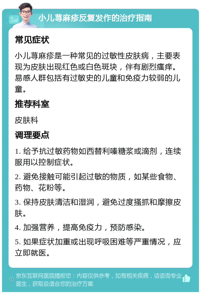 小儿荨麻疹反复发作的治疗指南 常见症状 小儿荨麻疹是一种常见的过敏性皮肤病，主要表现为皮肤出现红色或白色斑块，伴有剧烈瘙痒。易感人群包括有过敏史的儿童和免疫力较弱的儿童。 推荐科室 皮肤科 调理要点 1. 给予抗过敏药物如西替利嗪糖浆或滴剂，连续服用以控制症状。 2. 避免接触可能引起过敏的物质，如某些食物、药物、花粉等。 3. 保持皮肤清洁和湿润，避免过度搔抓和摩擦皮肤。 4. 加强营养，提高免疫力，预防感染。 5. 如果症状加重或出现呼吸困难等严重情况，应立即就医。