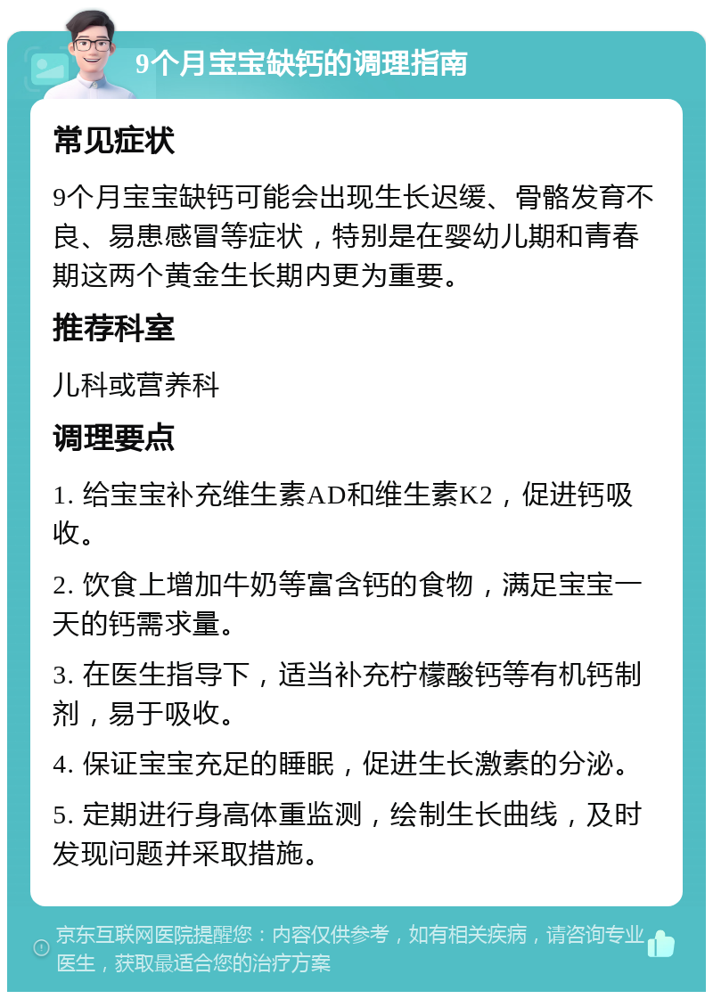 9个月宝宝缺钙的调理指南 常见症状 9个月宝宝缺钙可能会出现生长迟缓、骨骼发育不良、易患感冒等症状，特别是在婴幼儿期和青春期这两个黄金生长期内更为重要。 推荐科室 儿科或营养科 调理要点 1. 给宝宝补充维生素AD和维生素K2，促进钙吸收。 2. 饮食上增加牛奶等富含钙的食物，满足宝宝一天的钙需求量。 3. 在医生指导下，适当补充柠檬酸钙等有机钙制剂，易于吸收。 4. 保证宝宝充足的睡眠，促进生长激素的分泌。 5. 定期进行身高体重监测，绘制生长曲线，及时发现问题并采取措施。