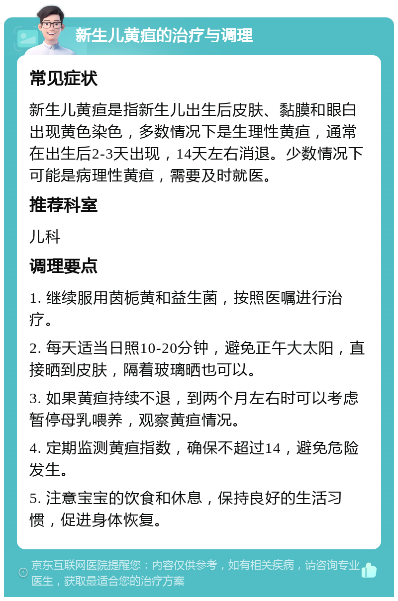 新生儿黄疸的治疗与调理 常见症状 新生儿黄疸是指新生儿出生后皮肤、黏膜和眼白出现黄色染色，多数情况下是生理性黄疸，通常在出生后2-3天出现，14天左右消退。少数情况下可能是病理性黄疸，需要及时就医。 推荐科室 儿科 调理要点 1. 继续服用茵栀黄和益生菌，按照医嘱进行治疗。 2. 每天适当日照10-20分钟，避免正午大太阳，直接晒到皮肤，隔着玻璃晒也可以。 3. 如果黄疸持续不退，到两个月左右时可以考虑暂停母乳喂养，观察黄疸情况。 4. 定期监测黄疸指数，确保不超过14，避免危险发生。 5. 注意宝宝的饮食和休息，保持良好的生活习惯，促进身体恢复。