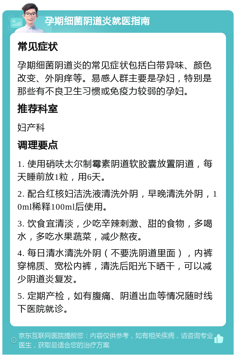 孕期细菌阴道炎就医指南 常见症状 孕期细菌阴道炎的常见症状包括白带异味、颜色改变、外阴痒等。易感人群主要是孕妇，特别是那些有不良卫生习惯或免疫力较弱的孕妇。 推荐科室 妇产科 调理要点 1. 使用硝呋太尔制霉素阴道软胶囊放置阴道，每天睡前放1粒，用6天。 2. 配合红核妇洁洗液清洗外阴，早晚清洗外阴，10ml稀释100ml后使用。 3. 饮食宜清淡，少吃辛辣刺激、甜的食物，多喝水，多吃水果蔬菜，减少熬夜。 4. 每日清水清洗外阴（不要洗阴道里面），内裤穿棉质、宽松内裤，清洗后阳光下晒干，可以减少阴道炎复发。 5. 定期产检，如有腹痛、阴道出血等情况随时线下医院就诊。