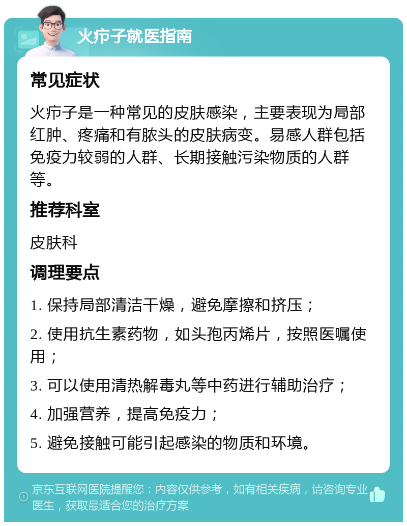 火疖子就医指南 常见症状 火疖子是一种常见的皮肤感染，主要表现为局部红肿、疼痛和有脓头的皮肤病变。易感人群包括免疫力较弱的人群、长期接触污染物质的人群等。 推荐科室 皮肤科 调理要点 1. 保持局部清洁干燥，避免摩擦和挤压； 2. 使用抗生素药物，如头孢丙烯片，按照医嘱使用； 3. 可以使用清热解毒丸等中药进行辅助治疗； 4. 加强营养，提高免疫力； 5. 避免接触可能引起感染的物质和环境。