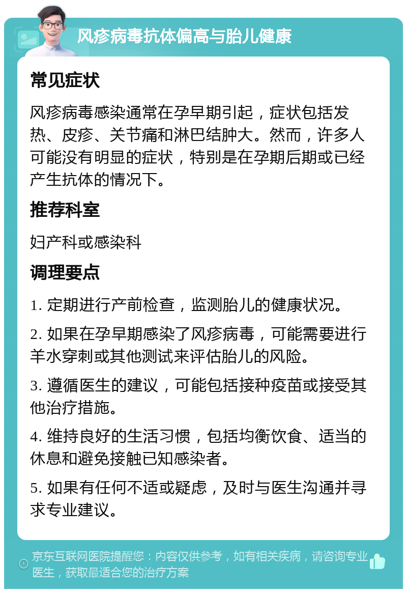 风疹病毒抗体偏高与胎儿健康 常见症状 风疹病毒感染通常在孕早期引起，症状包括发热、皮疹、关节痛和淋巴结肿大。然而，许多人可能没有明显的症状，特别是在孕期后期或已经产生抗体的情况下。 推荐科室 妇产科或感染科 调理要点 1. 定期进行产前检查，监测胎儿的健康状况。 2. 如果在孕早期感染了风疹病毒，可能需要进行羊水穿刺或其他测试来评估胎儿的风险。 3. 遵循医生的建议，可能包括接种疫苗或接受其他治疗措施。 4. 维持良好的生活习惯，包括均衡饮食、适当的休息和避免接触已知感染者。 5. 如果有任何不适或疑虑，及时与医生沟通并寻求专业建议。