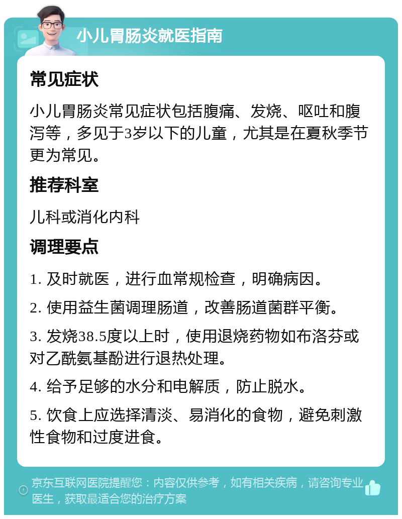 小儿胃肠炎就医指南 常见症状 小儿胃肠炎常见症状包括腹痛、发烧、呕吐和腹泻等，多见于3岁以下的儿童，尤其是在夏秋季节更为常见。 推荐科室 儿科或消化内科 调理要点 1. 及时就医，进行血常规检查，明确病因。 2. 使用益生菌调理肠道，改善肠道菌群平衡。 3. 发烧38.5度以上时，使用退烧药物如布洛芬或对乙酰氨基酚进行退热处理。 4. 给予足够的水分和电解质，防止脱水。 5. 饮食上应选择清淡、易消化的食物，避免刺激性食物和过度进食。