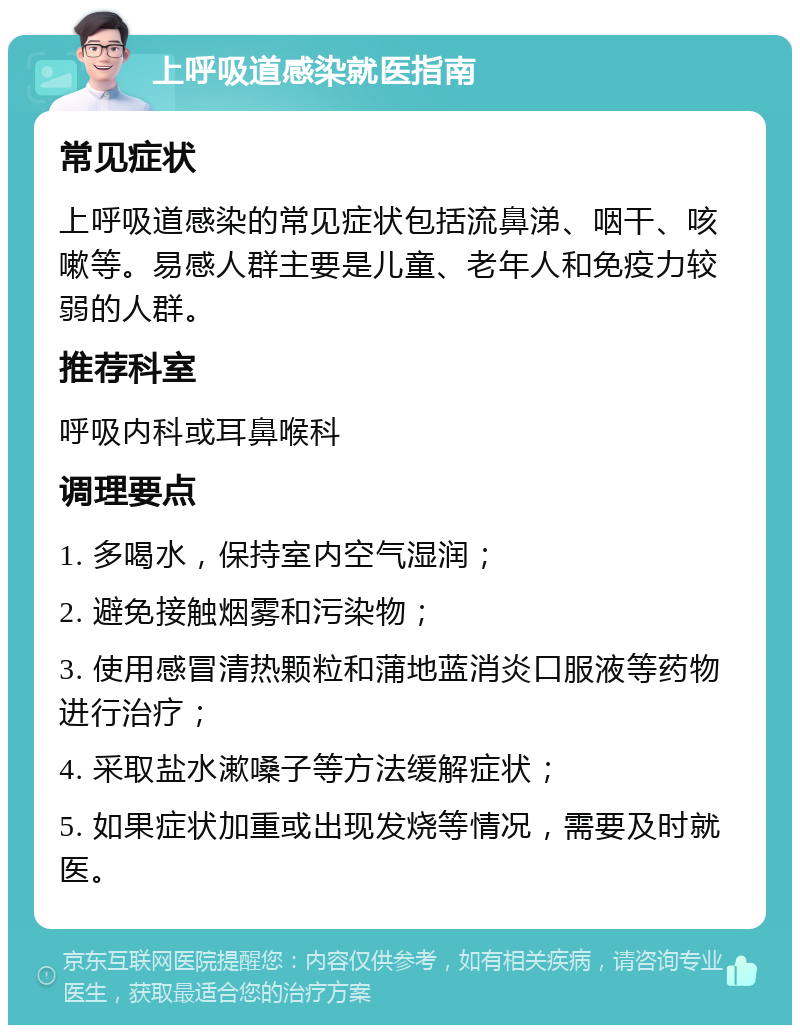 上呼吸道感染就医指南 常见症状 上呼吸道感染的常见症状包括流鼻涕、咽干、咳嗽等。易感人群主要是儿童、老年人和免疫力较弱的人群。 推荐科室 呼吸内科或耳鼻喉科 调理要点 1. 多喝水，保持室内空气湿润； 2. 避免接触烟雾和污染物； 3. 使用感冒清热颗粒和蒲地蓝消炎口服液等药物进行治疗； 4. 采取盐水漱嗓子等方法缓解症状； 5. 如果症状加重或出现发烧等情况，需要及时就医。