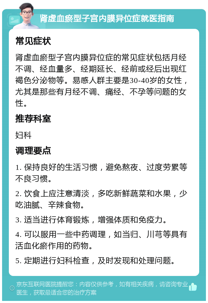 肾虚血瘀型子宫内膜异位症就医指南 常见症状 肾虚血瘀型子宫内膜异位症的常见症状包括月经不调、经血量多、经期延长、经前或经后出现红褐色分泌物等。易感人群主要是30-40岁的女性，尤其是那些有月经不调、痛经、不孕等问题的女性。 推荐科室 妇科 调理要点 1. 保持良好的生活习惯，避免熬夜、过度劳累等不良习惯。 2. 饮食上应注意清淡，多吃新鲜蔬菜和水果，少吃油腻、辛辣食物。 3. 适当进行体育锻炼，增强体质和免疫力。 4. 可以服用一些中药调理，如当归、川芎等具有活血化瘀作用的药物。 5. 定期进行妇科检查，及时发现和处理问题。