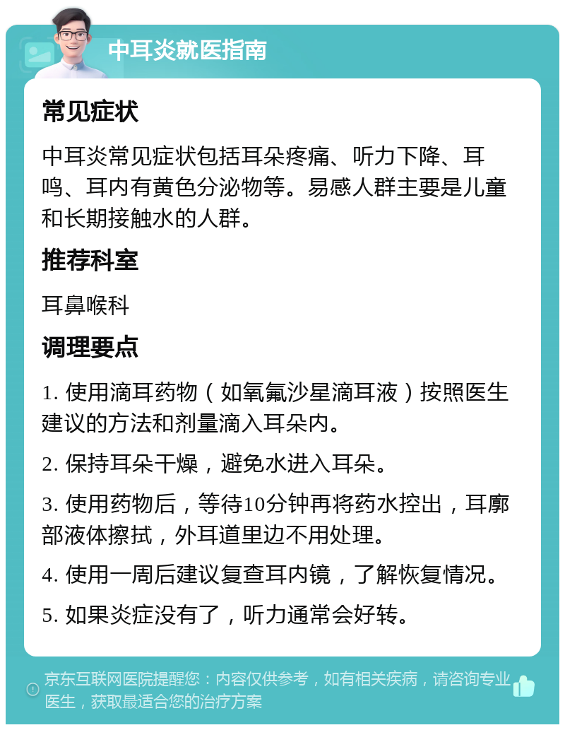 中耳炎就医指南 常见症状 中耳炎常见症状包括耳朵疼痛、听力下降、耳鸣、耳内有黄色分泌物等。易感人群主要是儿童和长期接触水的人群。 推荐科室 耳鼻喉科 调理要点 1. 使用滴耳药物（如氧氟沙星滴耳液）按照医生建议的方法和剂量滴入耳朵内。 2. 保持耳朵干燥，避免水进入耳朵。 3. 使用药物后，等待10分钟再将药水控出，耳廓部液体擦拭，外耳道里边不用处理。 4. 使用一周后建议复查耳内镜，了解恢复情况。 5. 如果炎症没有了，听力通常会好转。