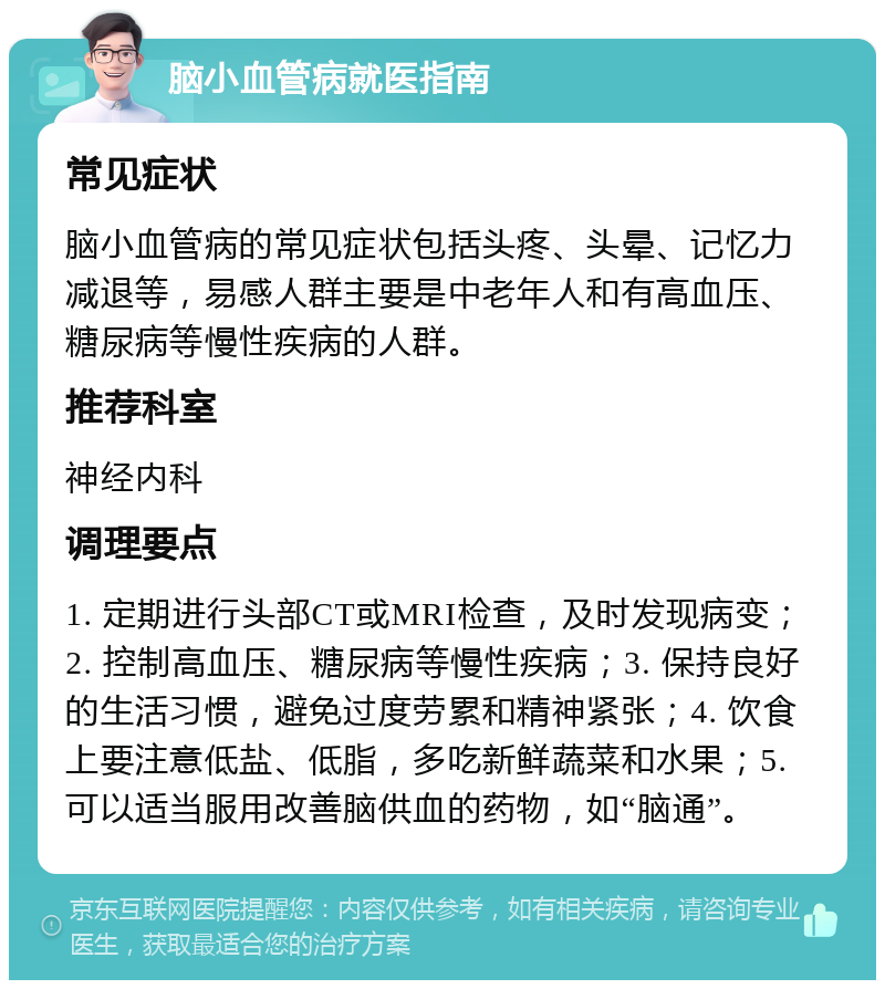 脑小血管病就医指南 常见症状 脑小血管病的常见症状包括头疼、头晕、记忆力减退等，易感人群主要是中老年人和有高血压、糖尿病等慢性疾病的人群。 推荐科室 神经内科 调理要点 1. 定期进行头部CT或MRI检查，及时发现病变；2. 控制高血压、糖尿病等慢性疾病；3. 保持良好的生活习惯，避免过度劳累和精神紧张；4. 饮食上要注意低盐、低脂，多吃新鲜蔬菜和水果；5. 可以适当服用改善脑供血的药物，如“脑通”。