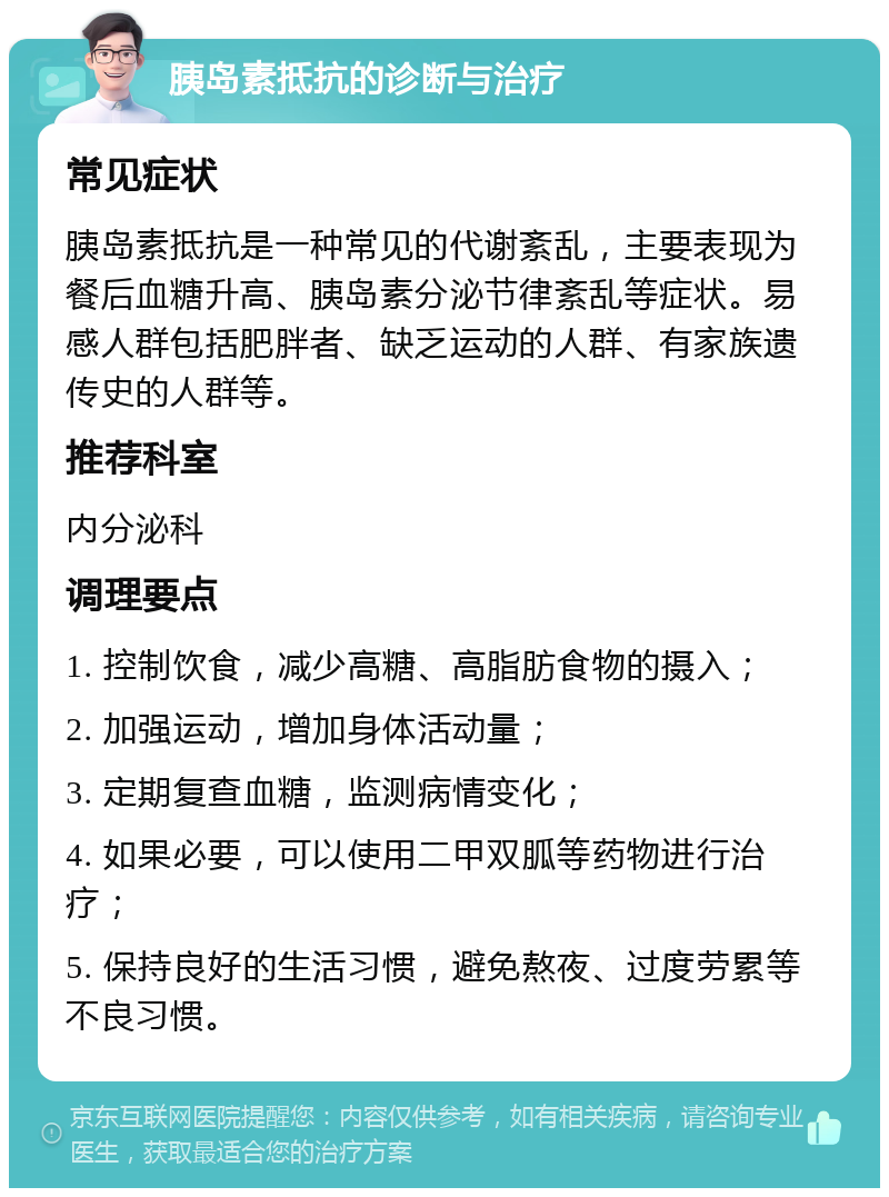 胰岛素抵抗的诊断与治疗 常见症状 胰岛素抵抗是一种常见的代谢紊乱，主要表现为餐后血糖升高、胰岛素分泌节律紊乱等症状。易感人群包括肥胖者、缺乏运动的人群、有家族遗传史的人群等。 推荐科室 内分泌科 调理要点 1. 控制饮食，减少高糖、高脂肪食物的摄入； 2. 加强运动，增加身体活动量； 3. 定期复查血糖，监测病情变化； 4. 如果必要，可以使用二甲双胍等药物进行治疗； 5. 保持良好的生活习惯，避免熬夜、过度劳累等不良习惯。