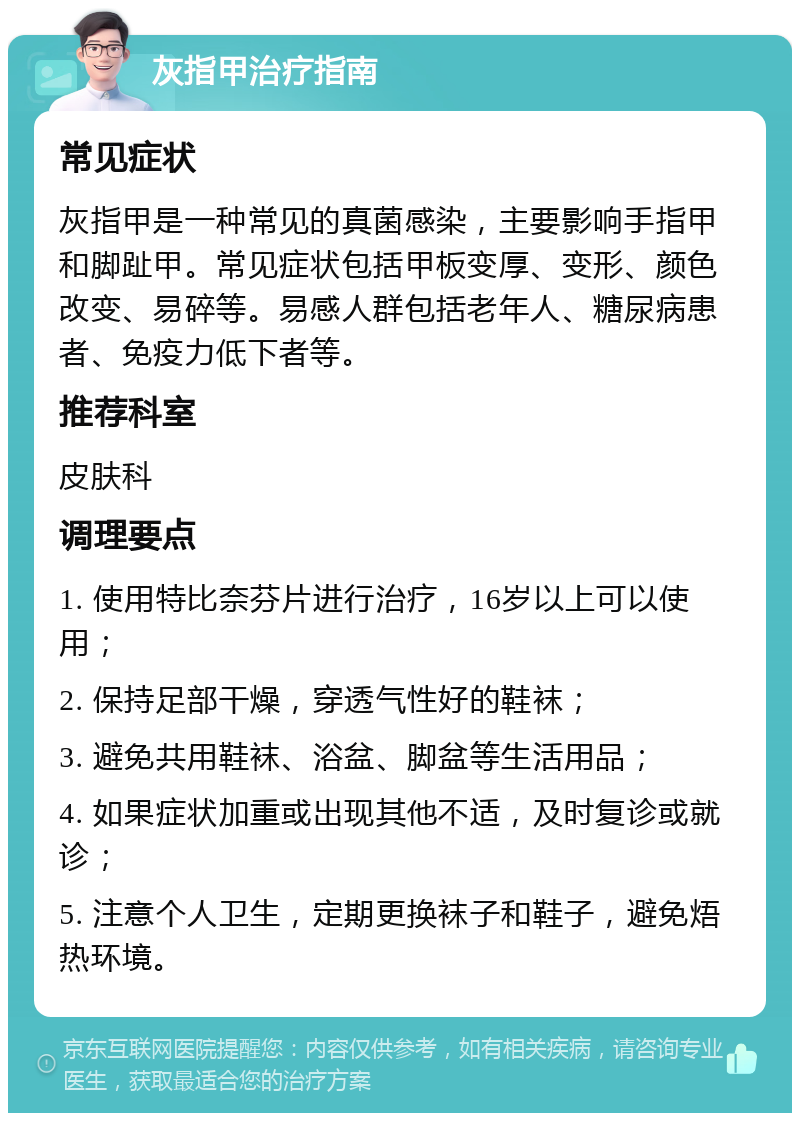 灰指甲治疗指南 常见症状 灰指甲是一种常见的真菌感染，主要影响手指甲和脚趾甲。常见症状包括甲板变厚、变形、颜色改变、易碎等。易感人群包括老年人、糖尿病患者、免疫力低下者等。 推荐科室 皮肤科 调理要点 1. 使用特比奈芬片进行治疗，16岁以上可以使用； 2. 保持足部干燥，穿透气性好的鞋袜； 3. 避免共用鞋袜、浴盆、脚盆等生活用品； 4. 如果症状加重或出现其他不适，及时复诊或就诊； 5. 注意个人卫生，定期更换袜子和鞋子，避免焐热环境。