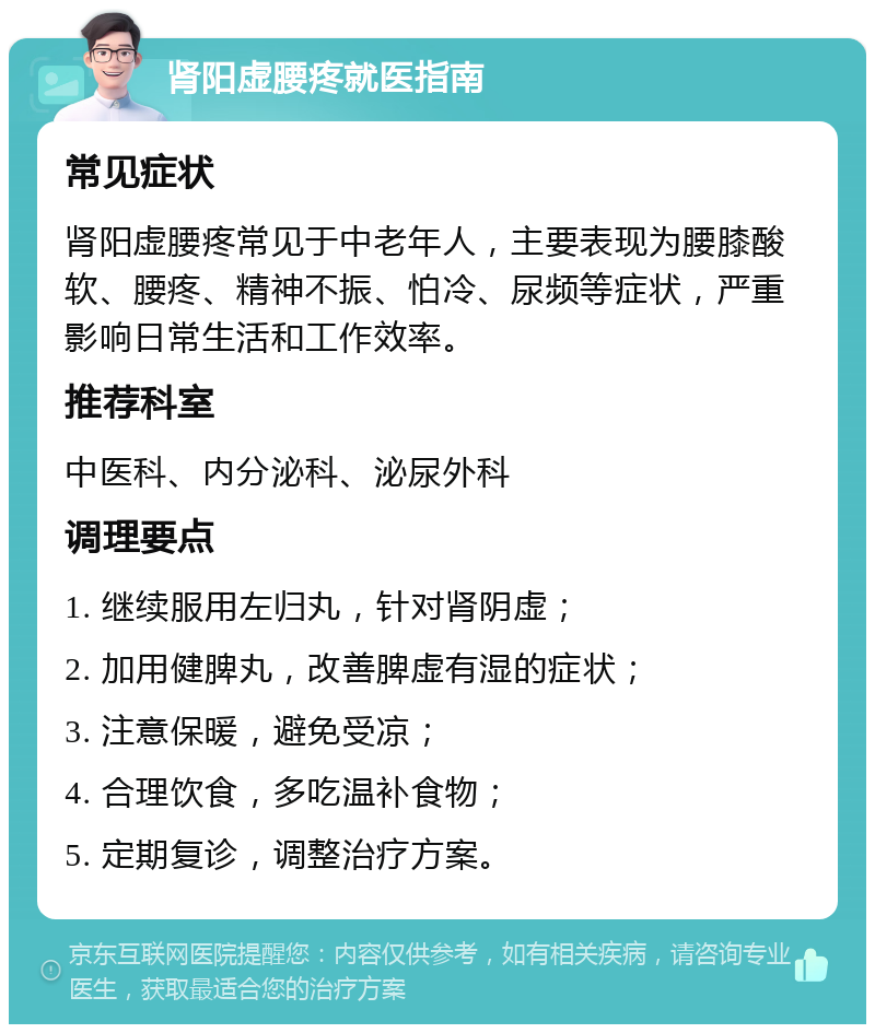 肾阳虚腰疼就医指南 常见症状 肾阳虚腰疼常见于中老年人，主要表现为腰膝酸软、腰疼、精神不振、怕冷、尿频等症状，严重影响日常生活和工作效率。 推荐科室 中医科、内分泌科、泌尿外科 调理要点 1. 继续服用左归丸，针对肾阴虚； 2. 加用健脾丸，改善脾虚有湿的症状； 3. 注意保暖，避免受凉； 4. 合理饮食，多吃温补食物； 5. 定期复诊，调整治疗方案。