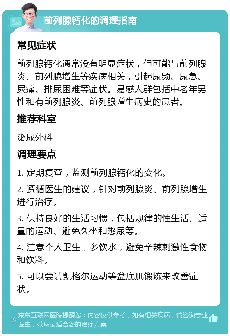 前列腺钙化的调理指南 常见症状 前列腺钙化通常没有明显症状，但可能与前列腺炎、前列腺增生等疾病相关，引起尿频、尿急、尿痛、排尿困难等症状。易感人群包括中老年男性和有前列腺炎、前列腺增生病史的患者。 推荐科室 泌尿外科 调理要点 1. 定期复查，监测前列腺钙化的变化。 2. 遵循医生的建议，针对前列腺炎、前列腺增生进行治疗。 3. 保持良好的生活习惯，包括规律的性生活、适量的运动、避免久坐和憋尿等。 4. 注意个人卫生，多饮水，避免辛辣刺激性食物和饮料。 5. 可以尝试凯格尔运动等盆底肌锻炼来改善症状。