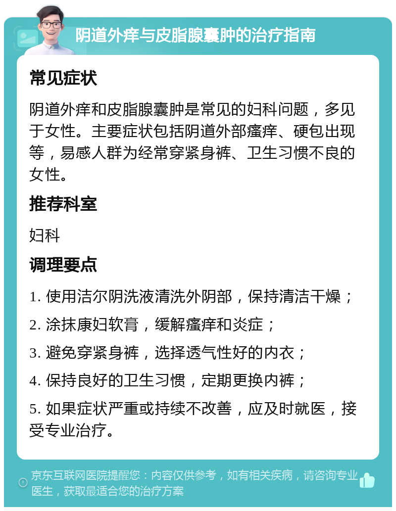 阴道外痒与皮脂腺囊肿的治疗指南 常见症状 阴道外痒和皮脂腺囊肿是常见的妇科问题，多见于女性。主要症状包括阴道外部瘙痒、硬包出现等，易感人群为经常穿紧身裤、卫生习惯不良的女性。 推荐科室 妇科 调理要点 1. 使用洁尔阴洗液清洗外阴部，保持清洁干燥； 2. 涂抹康妇软膏，缓解瘙痒和炎症； 3. 避免穿紧身裤，选择透气性好的内衣； 4. 保持良好的卫生习惯，定期更换内裤； 5. 如果症状严重或持续不改善，应及时就医，接受专业治疗。