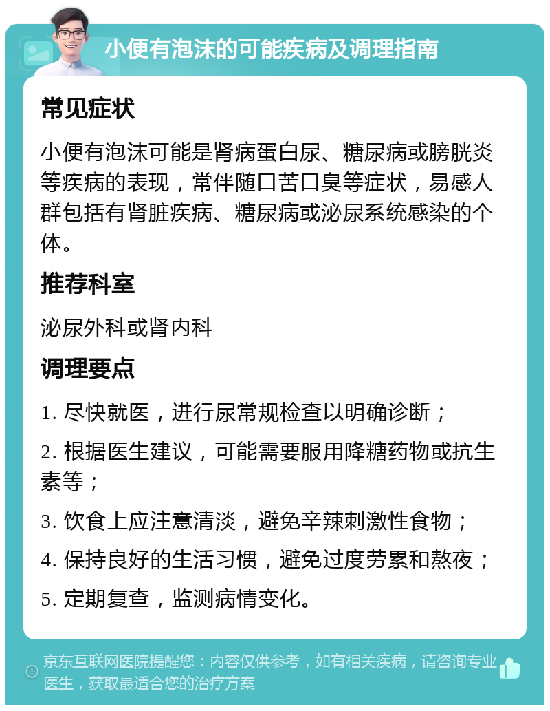 小便有泡沫的可能疾病及调理指南 常见症状 小便有泡沫可能是肾病蛋白尿、糖尿病或膀胱炎等疾病的表现，常伴随口苦口臭等症状，易感人群包括有肾脏疾病、糖尿病或泌尿系统感染的个体。 推荐科室 泌尿外科或肾内科 调理要点 1. 尽快就医，进行尿常规检查以明确诊断； 2. 根据医生建议，可能需要服用降糖药物或抗生素等； 3. 饮食上应注意清淡，避免辛辣刺激性食物； 4. 保持良好的生活习惯，避免过度劳累和熬夜； 5. 定期复查，监测病情变化。