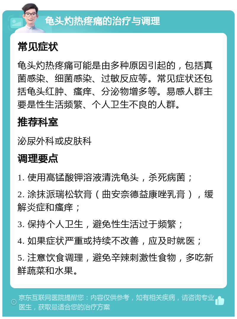 龟头灼热疼痛的治疗与调理 常见症状 龟头灼热疼痛可能是由多种原因引起的，包括真菌感染、细菌感染、过敏反应等。常见症状还包括龟头红肿、瘙痒、分泌物增多等。易感人群主要是性生活频繁、个人卫生不良的人群。 推荐科室 泌尿外科或皮肤科 调理要点 1. 使用高锰酸钾溶液清洗龟头，杀死病菌； 2. 涂抹派瑞松软膏（曲安奈德益康唑乳膏），缓解炎症和瘙痒； 3. 保持个人卫生，避免性生活过于频繁； 4. 如果症状严重或持续不改善，应及时就医； 5. 注意饮食调理，避免辛辣刺激性食物，多吃新鲜蔬菜和水果。