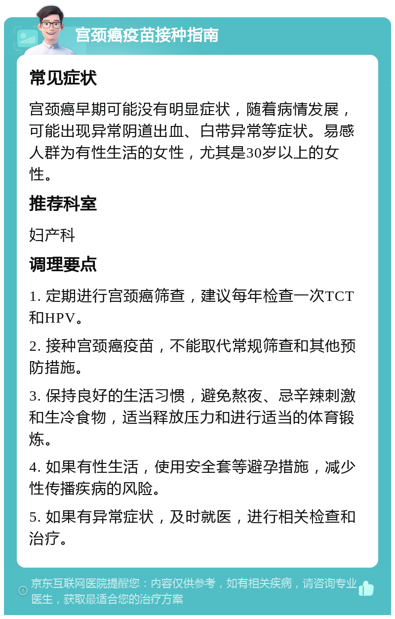 宫颈癌疫苗接种指南 常见症状 宫颈癌早期可能没有明显症状，随着病情发展，可能出现异常阴道出血、白带异常等症状。易感人群为有性生活的女性，尤其是30岁以上的女性。 推荐科室 妇产科 调理要点 1. 定期进行宫颈癌筛查，建议每年检查一次TCT和HPV。 2. 接种宫颈癌疫苗，不能取代常规筛查和其他预防措施。 3. 保持良好的生活习惯，避免熬夜、忌辛辣刺激和生冷食物，适当释放压力和进行适当的体育锻炼。 4. 如果有性生活，使用安全套等避孕措施，减少性传播疾病的风险。 5. 如果有异常症状，及时就医，进行相关检查和治疗。