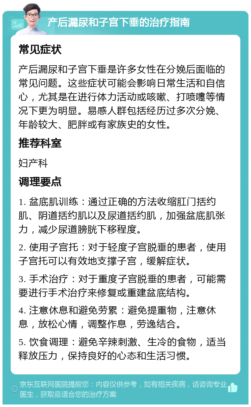 产后漏尿和子宫下垂的治疗指南 常见症状 产后漏尿和子宫下垂是许多女性在分娩后面临的常见问题。这些症状可能会影响日常生活和自信心，尤其是在进行体力活动或咳嗽、打喷嚏等情况下更为明显。易感人群包括经历过多次分娩、年龄较大、肥胖或有家族史的女性。 推荐科室 妇产科 调理要点 1. 盆底肌训练：通过正确的方法收缩肛门括约肌、阴道括约肌以及尿道括约肌，加强盆底肌张力，减少尿道膀胱下移程度。 2. 使用子宫托：对于轻度子宫脱垂的患者，使用子宫托可以有效地支撑子宫，缓解症状。 3. 手术治疗：对于重度子宫脱垂的患者，可能需要进行手术治疗来修复或重建盆底结构。 4. 注意休息和避免劳累：避免提重物，注意休息，放松心情，调整作息，劳逸结合。 5. 饮食调理：避免辛辣刺激、生冷的食物，适当释放压力，保持良好的心态和生活习惯。