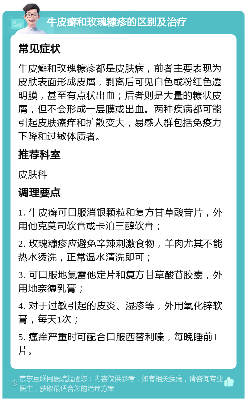 牛皮癣和玫瑰糠疹的区别及治疗 常见症状 牛皮癣和玫瑰糠疹都是皮肤病，前者主要表现为皮肤表面形成皮屑，剥离后可见白色或粉红色透明膜，甚至有点状出血；后者则是大量的糠状皮屑，但不会形成一层膜或出血。两种疾病都可能引起皮肤瘙痒和扩散变大，易感人群包括免疫力下降和过敏体质者。 推荐科室 皮肤科 调理要点 1. 牛皮癣可口服消银颗粒和复方甘草酸苷片，外用他克莫司软膏或卡泊三醇软膏； 2. 玫瑰糠疹应避免辛辣刺激食物，羊肉尤其不能热水烫洗，正常温水清洗即可； 3. 可口服地氯雷他定片和复方甘草酸苷胶囊，外用地奈德乳膏； 4. 对于过敏引起的皮炎、湿疹等，外用氧化锌软膏，每天1次； 5. 瘙痒严重时可配合口服西替利嗪，每晚睡前1片。