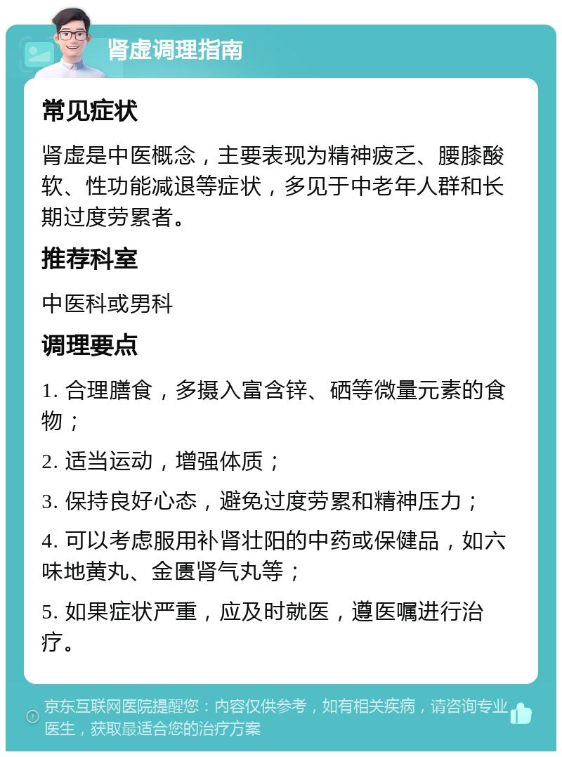 肾虚调理指南 常见症状 肾虚是中医概念，主要表现为精神疲乏、腰膝酸软、性功能减退等症状，多见于中老年人群和长期过度劳累者。 推荐科室 中医科或男科 调理要点 1. 合理膳食，多摄入富含锌、硒等微量元素的食物； 2. 适当运动，增强体质； 3. 保持良好心态，避免过度劳累和精神压力； 4. 可以考虑服用补肾壮阳的中药或保健品，如六味地黄丸、金匮肾气丸等； 5. 如果症状严重，应及时就医，遵医嘱进行治疗。