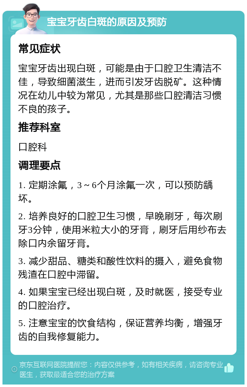 宝宝牙齿白斑的原因及预防 常见症状 宝宝牙齿出现白斑，可能是由于口腔卫生清洁不佳，导致细菌滋生，进而引发牙齿脱矿。这种情况在幼儿中较为常见，尤其是那些口腔清洁习惯不良的孩子。 推荐科室 口腔科 调理要点 1. 定期涂氟，3～6个月涂氟一次，可以预防龋坏。 2. 培养良好的口腔卫生习惯，早晚刷牙，每次刷牙3分钟，使用米粒大小的牙膏，刷牙后用纱布去除口内余留牙膏。 3. 减少甜品、糖类和酸性饮料的摄入，避免食物残渣在口腔中滞留。 4. 如果宝宝已经出现白斑，及时就医，接受专业的口腔治疗。 5. 注意宝宝的饮食结构，保证营养均衡，增强牙齿的自我修复能力。