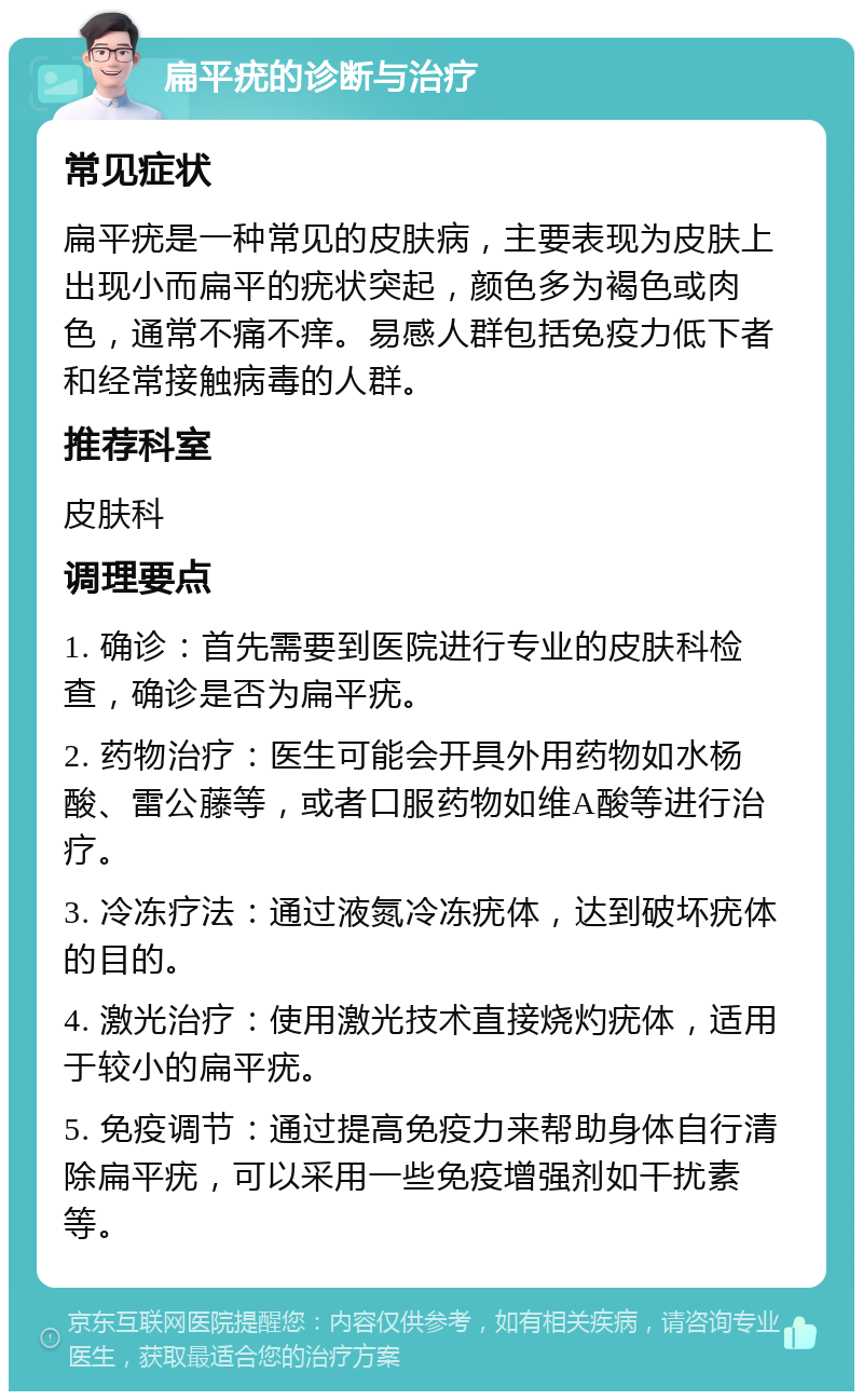 扁平疣的诊断与治疗 常见症状 扁平疣是一种常见的皮肤病，主要表现为皮肤上出现小而扁平的疣状突起，颜色多为褐色或肉色，通常不痛不痒。易感人群包括免疫力低下者和经常接触病毒的人群。 推荐科室 皮肤科 调理要点 1. 确诊：首先需要到医院进行专业的皮肤科检查，确诊是否为扁平疣。 2. 药物治疗：医生可能会开具外用药物如水杨酸、雷公藤等，或者口服药物如维A酸等进行治疗。 3. 冷冻疗法：通过液氮冷冻疣体，达到破坏疣体的目的。 4. 激光治疗：使用激光技术直接烧灼疣体，适用于较小的扁平疣。 5. 免疫调节：通过提高免疫力来帮助身体自行清除扁平疣，可以采用一些免疫增强剂如干扰素等。