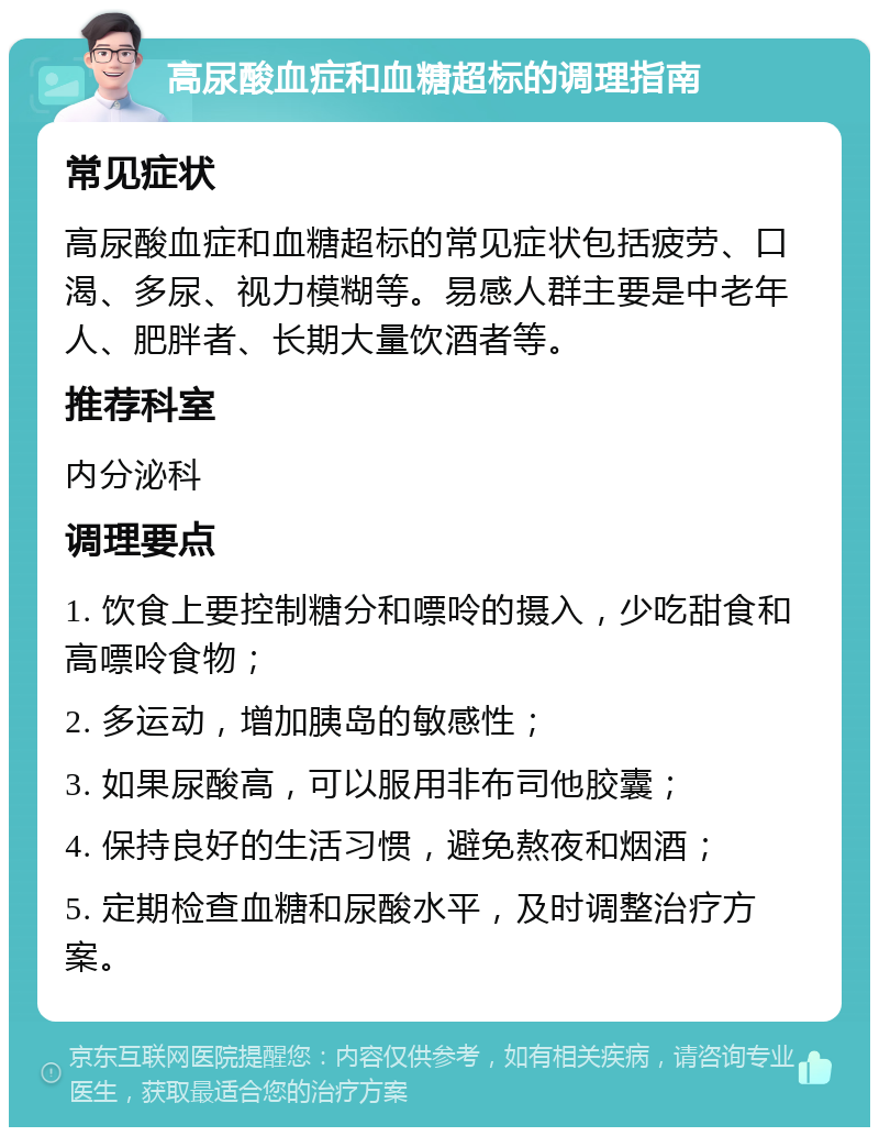 高尿酸血症和血糖超标的调理指南 常见症状 高尿酸血症和血糖超标的常见症状包括疲劳、口渴、多尿、视力模糊等。易感人群主要是中老年人、肥胖者、长期大量饮酒者等。 推荐科室 内分泌科 调理要点 1. 饮食上要控制糖分和嘌呤的摄入，少吃甜食和高嘌呤食物； 2. 多运动，增加胰岛的敏感性； 3. 如果尿酸高，可以服用非布司他胶囊； 4. 保持良好的生活习惯，避免熬夜和烟酒； 5. 定期检查血糖和尿酸水平，及时调整治疗方案。