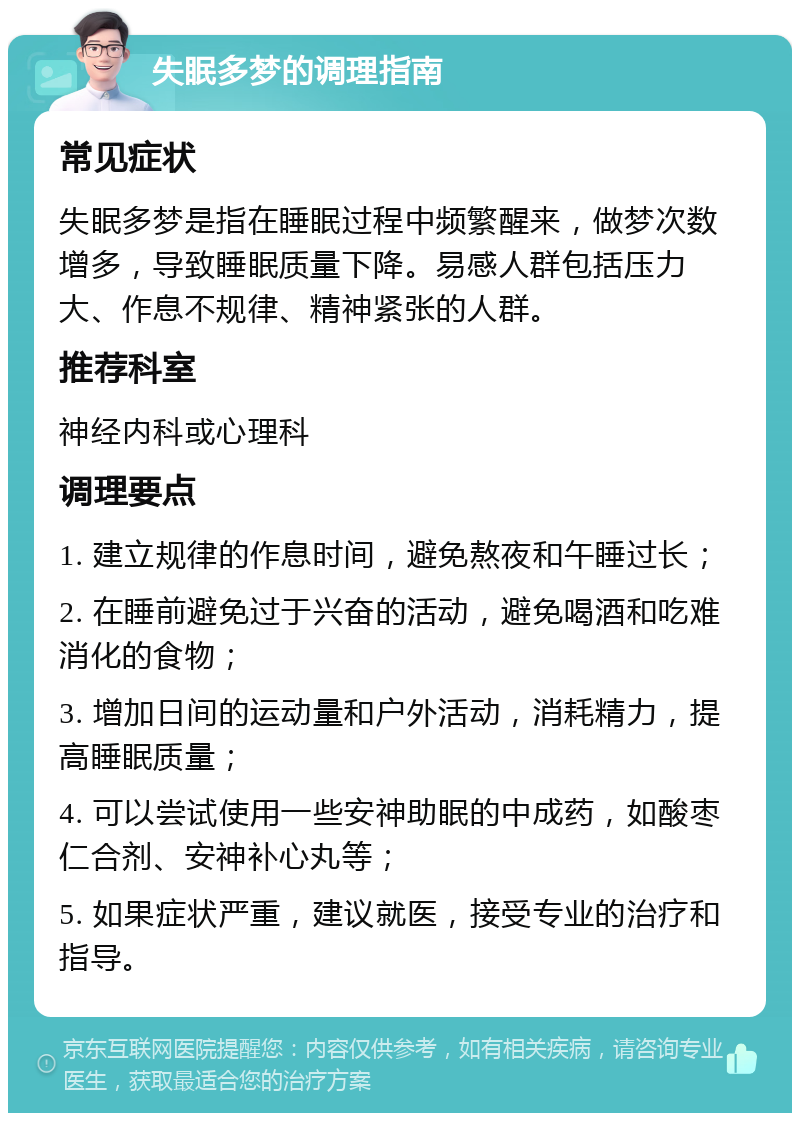 失眠多梦的调理指南 常见症状 失眠多梦是指在睡眠过程中频繁醒来，做梦次数增多，导致睡眠质量下降。易感人群包括压力大、作息不规律、精神紧张的人群。 推荐科室 神经内科或心理科 调理要点 1. 建立规律的作息时间，避免熬夜和午睡过长； 2. 在睡前避免过于兴奋的活动，避免喝酒和吃难消化的食物； 3. 增加日间的运动量和户外活动，消耗精力，提高睡眠质量； 4. 可以尝试使用一些安神助眠的中成药，如酸枣仁合剂、安神补心丸等； 5. 如果症状严重，建议就医，接受专业的治疗和指导。