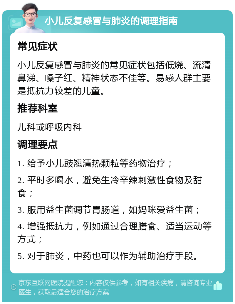 小儿反复感冒与肺炎的调理指南 常见症状 小儿反复感冒与肺炎的常见症状包括低烧、流清鼻涕、嗓子红、精神状态不佳等。易感人群主要是抵抗力较差的儿童。 推荐科室 儿科或呼吸内科 调理要点 1. 给予小儿豉翘清热颗粒等药物治疗； 2. 平时多喝水，避免生冷辛辣刺激性食物及甜食； 3. 服用益生菌调节胃肠道，如妈咪爱益生菌； 4. 增强抵抗力，例如通过合理膳食、适当运动等方式； 5. 对于肺炎，中药也可以作为辅助治疗手段。