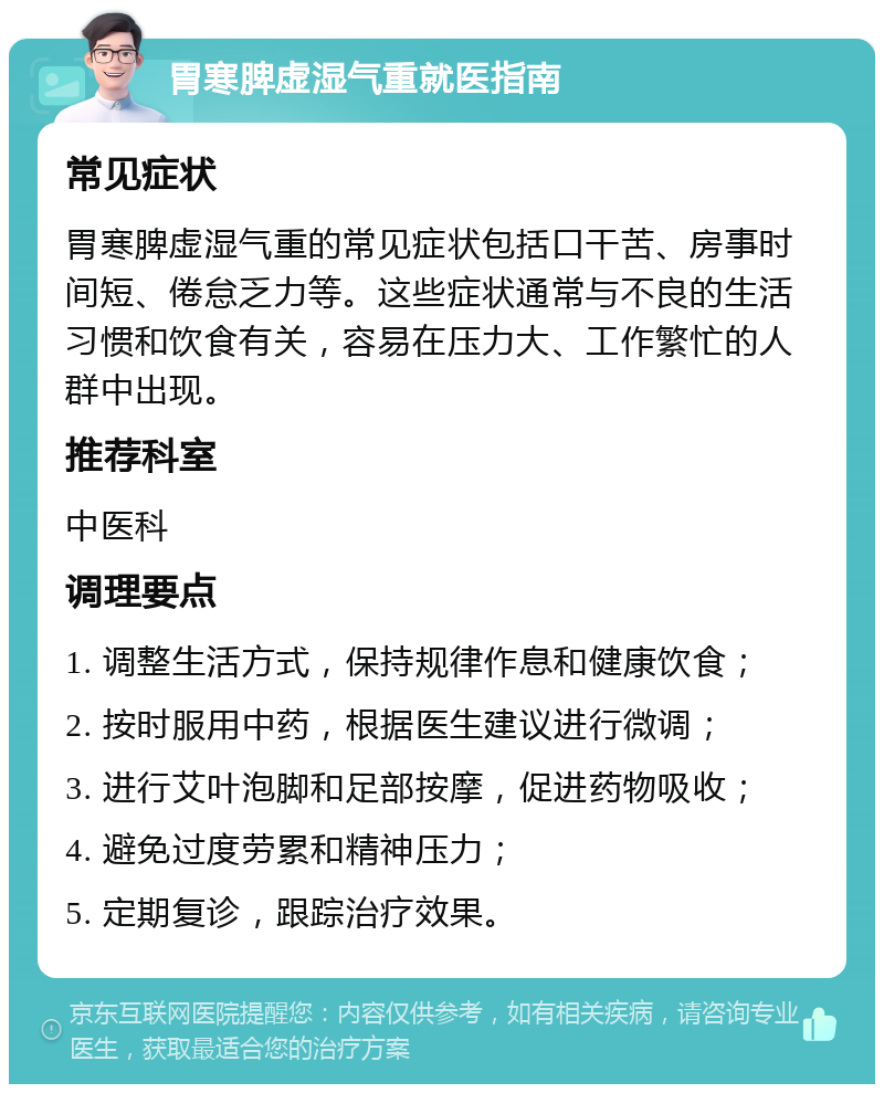 胃寒脾虚湿气重就医指南 常见症状 胃寒脾虚湿气重的常见症状包括口干苦、房事时间短、倦怠乏力等。这些症状通常与不良的生活习惯和饮食有关，容易在压力大、工作繁忙的人群中出现。 推荐科室 中医科 调理要点 1. 调整生活方式，保持规律作息和健康饮食； 2. 按时服用中药，根据医生建议进行微调； 3. 进行艾叶泡脚和足部按摩，促进药物吸收； 4. 避免过度劳累和精神压力； 5. 定期复诊，跟踪治疗效果。