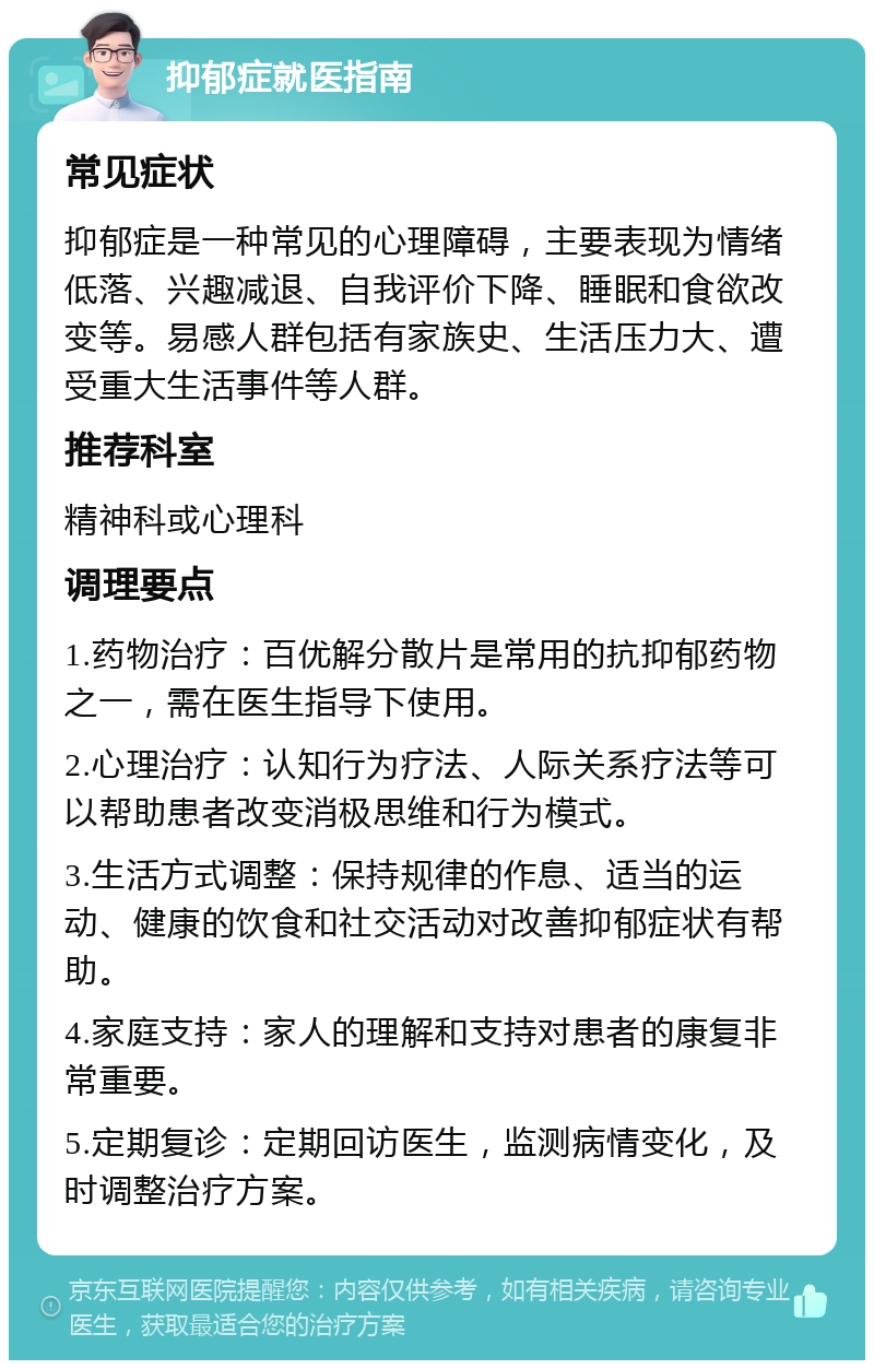 抑郁症就医指南 常见症状 抑郁症是一种常见的心理障碍，主要表现为情绪低落、兴趣减退、自我评价下降、睡眠和食欲改变等。易感人群包括有家族史、生活压力大、遭受重大生活事件等人群。 推荐科室 精神科或心理科 调理要点 1.药物治疗：百优解分散片是常用的抗抑郁药物之一，需在医生指导下使用。 2.心理治疗：认知行为疗法、人际关系疗法等可以帮助患者改变消极思维和行为模式。 3.生活方式调整：保持规律的作息、适当的运动、健康的饮食和社交活动对改善抑郁症状有帮助。 4.家庭支持：家人的理解和支持对患者的康复非常重要。 5.定期复诊：定期回访医生，监测病情变化，及时调整治疗方案。