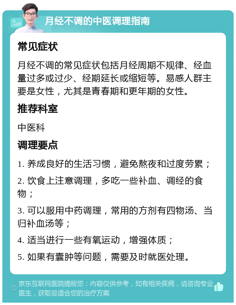 月经不调的中医调理指南 常见症状 月经不调的常见症状包括月经周期不规律、经血量过多或过少、经期延长或缩短等。易感人群主要是女性，尤其是青春期和更年期的女性。 推荐科室 中医科 调理要点 1. 养成良好的生活习惯，避免熬夜和过度劳累； 2. 饮食上注意调理，多吃一些补血、调经的食物； 3. 可以服用中药调理，常用的方剂有四物汤、当归补血汤等； 4. 适当进行一些有氧运动，增强体质； 5. 如果有囊肿等问题，需要及时就医处理。