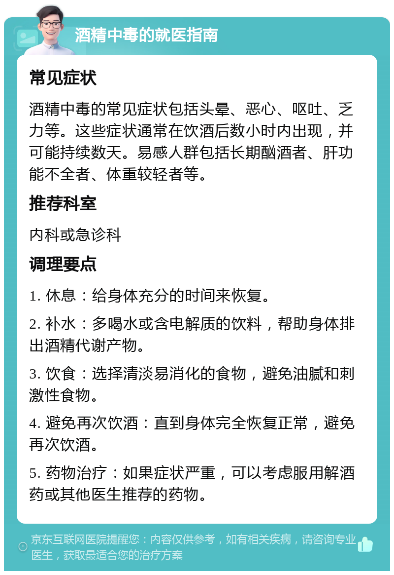 酒精中毒的就医指南 常见症状 酒精中毒的常见症状包括头晕、恶心、呕吐、乏力等。这些症状通常在饮酒后数小时内出现，并可能持续数天。易感人群包括长期酗酒者、肝功能不全者、体重较轻者等。 推荐科室 内科或急诊科 调理要点 1. 休息：给身体充分的时间来恢复。 2. 补水：多喝水或含电解质的饮料，帮助身体排出酒精代谢产物。 3. 饮食：选择清淡易消化的食物，避免油腻和刺激性食物。 4. 避免再次饮酒：直到身体完全恢复正常，避免再次饮酒。 5. 药物治疗：如果症状严重，可以考虑服用解酒药或其他医生推荐的药物。