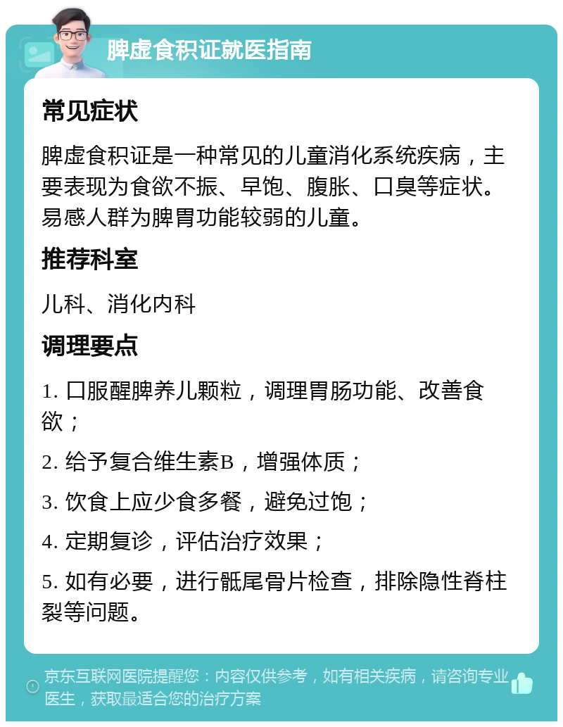 脾虚食积证就医指南 常见症状 脾虚食积证是一种常见的儿童消化系统疾病，主要表现为食欲不振、早饱、腹胀、口臭等症状。易感人群为脾胃功能较弱的儿童。 推荐科室 儿科、消化内科 调理要点 1. 口服醒脾养儿颗粒，调理胃肠功能、改善食欲； 2. 给予复合维生素B，增强体质； 3. 饮食上应少食多餐，避免过饱； 4. 定期复诊，评估治疗效果； 5. 如有必要，进行骶尾骨片检查，排除隐性脊柱裂等问题。