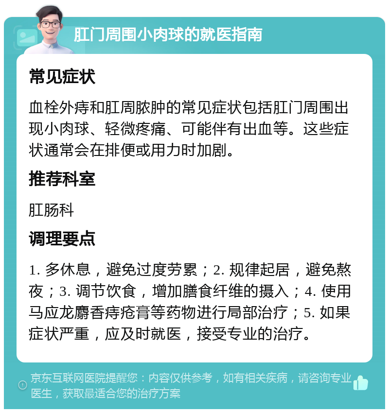 肛门周围小肉球的就医指南 常见症状 血栓外痔和肛周脓肿的常见症状包括肛门周围出现小肉球、轻微疼痛、可能伴有出血等。这些症状通常会在排便或用力时加剧。 推荐科室 肛肠科 调理要点 1. 多休息，避免过度劳累；2. 规律起居，避免熬夜；3. 调节饮食，增加膳食纤维的摄入；4. 使用马应龙麝香痔疮膏等药物进行局部治疗；5. 如果症状严重，应及时就医，接受专业的治疗。