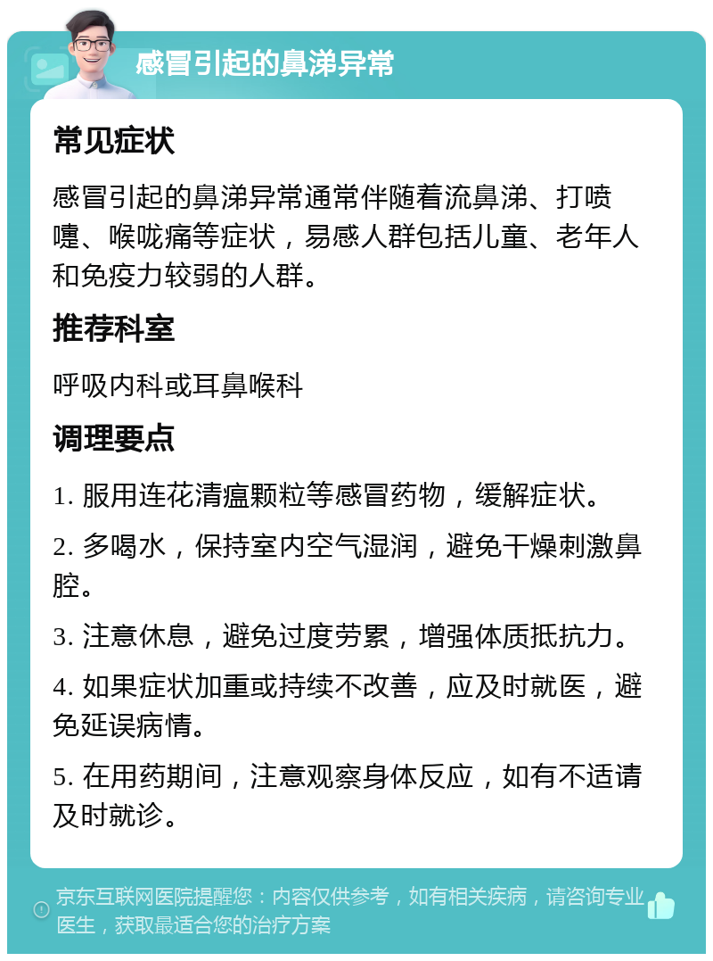 感冒引起的鼻涕异常 常见症状 感冒引起的鼻涕异常通常伴随着流鼻涕、打喷嚏、喉咙痛等症状，易感人群包括儿童、老年人和免疫力较弱的人群。 推荐科室 呼吸内科或耳鼻喉科 调理要点 1. 服用连花清瘟颗粒等感冒药物，缓解症状。 2. 多喝水，保持室内空气湿润，避免干燥刺激鼻腔。 3. 注意休息，避免过度劳累，增强体质抵抗力。 4. 如果症状加重或持续不改善，应及时就医，避免延误病情。 5. 在用药期间，注意观察身体反应，如有不适请及时就诊。