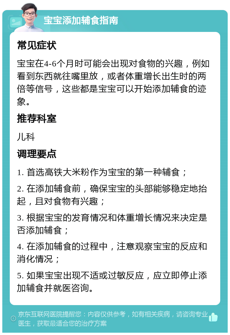 宝宝添加辅食指南 常见症状 宝宝在4-6个月时可能会出现对食物的兴趣，例如看到东西就往嘴里放，或者体重增长出生时的两倍等信号，这些都是宝宝可以开始添加辅食的迹象。 推荐科室 儿科 调理要点 1. 首选高铁大米粉作为宝宝的第一种辅食； 2. 在添加辅食前，确保宝宝的头部能够稳定地抬起，且对食物有兴趣； 3. 根据宝宝的发育情况和体重增长情况来决定是否添加辅食； 4. 在添加辅食的过程中，注意观察宝宝的反应和消化情况； 5. 如果宝宝出现不适或过敏反应，应立即停止添加辅食并就医咨询。