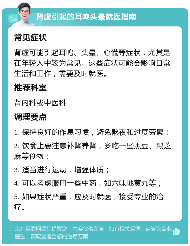 肾虚引起的耳鸣头晕就医指南 常见症状 肾虚可能引起耳鸣、头晕、心慌等症状，尤其是在年轻人中较为常见。这些症状可能会影响日常生活和工作，需要及时就医。 推荐科室 肾内科或中医科 调理要点 1. 保持良好的作息习惯，避免熬夜和过度劳累； 2. 饮食上要注意补肾养肾，多吃一些黑豆、黑芝麻等食物； 3. 适当进行运动，增强体质； 4. 可以考虑服用一些中药，如六味地黄丸等； 5. 如果症状严重，应及时就医，接受专业的治疗。