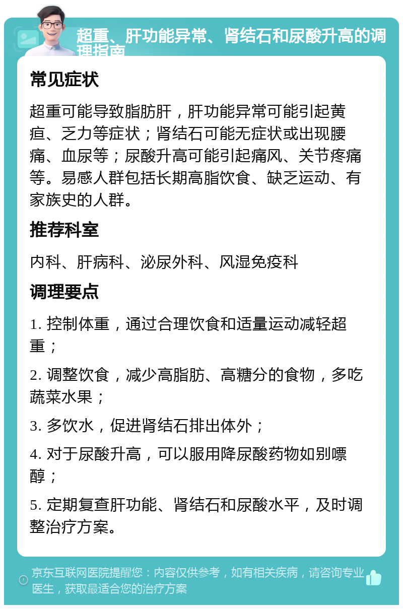 超重、肝功能异常、肾结石和尿酸升高的调理指南 常见症状 超重可能导致脂肪肝，肝功能异常可能引起黄疸、乏力等症状；肾结石可能无症状或出现腰痛、血尿等；尿酸升高可能引起痛风、关节疼痛等。易感人群包括长期高脂饮食、缺乏运动、有家族史的人群。 推荐科室 内科、肝病科、泌尿外科、风湿免疫科 调理要点 1. 控制体重，通过合理饮食和适量运动减轻超重； 2. 调整饮食，减少高脂肪、高糖分的食物，多吃蔬菜水果； 3. 多饮水，促进肾结石排出体外； 4. 对于尿酸升高，可以服用降尿酸药物如别嘌醇； 5. 定期复查肝功能、肾结石和尿酸水平，及时调整治疗方案。