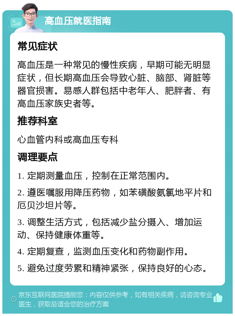 高血压就医指南 常见症状 高血压是一种常见的慢性疾病，早期可能无明显症状，但长期高血压会导致心脏、脑部、肾脏等器官损害。易感人群包括中老年人、肥胖者、有高血压家族史者等。 推荐科室 心血管内科或高血压专科 调理要点 1. 定期测量血压，控制在正常范围内。 2. 遵医嘱服用降压药物，如苯磺酸氨氯地平片和厄贝沙坦片等。 3. 调整生活方式，包括减少盐分摄入、增加运动、保持健康体重等。 4. 定期复查，监测血压变化和药物副作用。 5. 避免过度劳累和精神紧张，保持良好的心态。